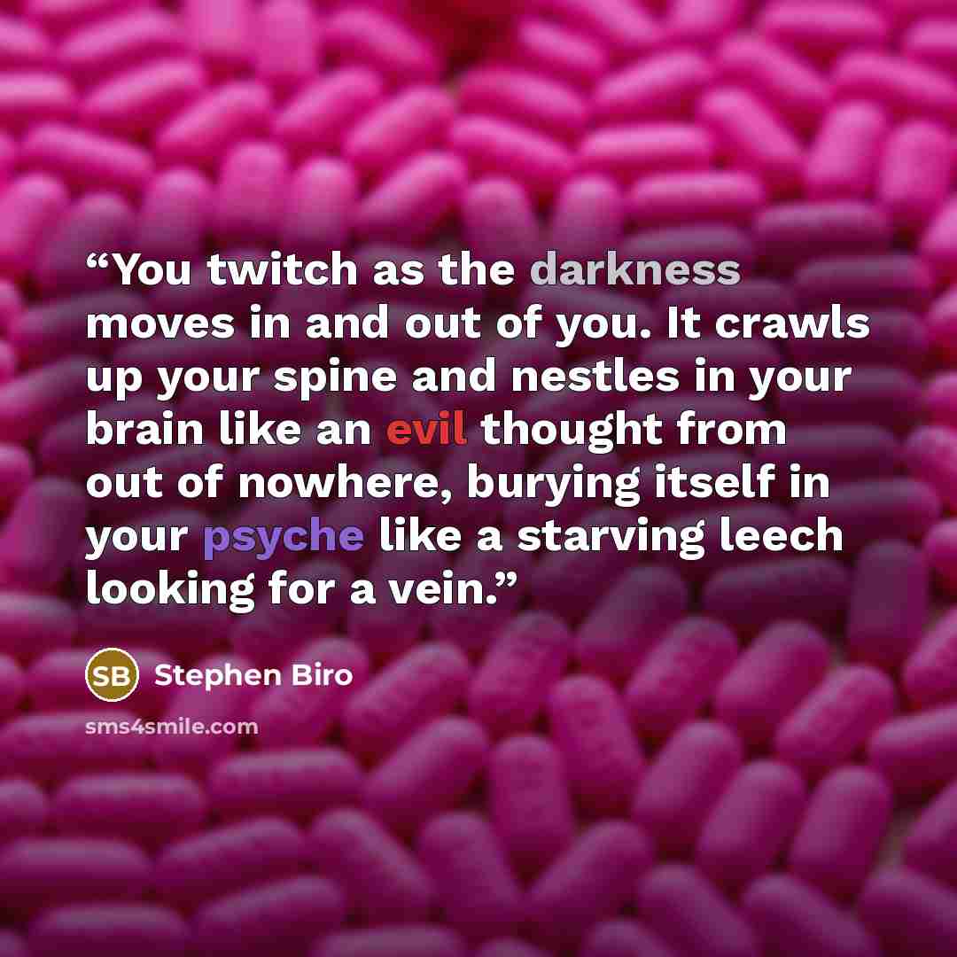 “You twitch as the darkness moves in and out of you. It crawls up your spine and nestles in your brain like an evil thought from out of nowhere, burying itself in your psyche like a starving leech looking for a vein.” quote by Stephen Biro