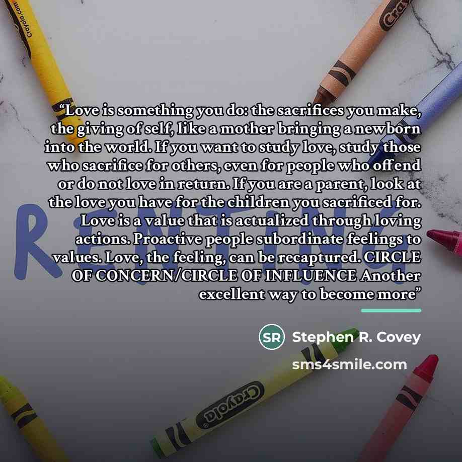 “Love is something you do: the sacrifices you make, the giving of self, like a mother bringing a newborn into the world. If you want to study love, study those who sacrifice for others, even for people who offend or do not love in return. If you are a parent, look at the love you have for the…” quote by Stephen R. Covey