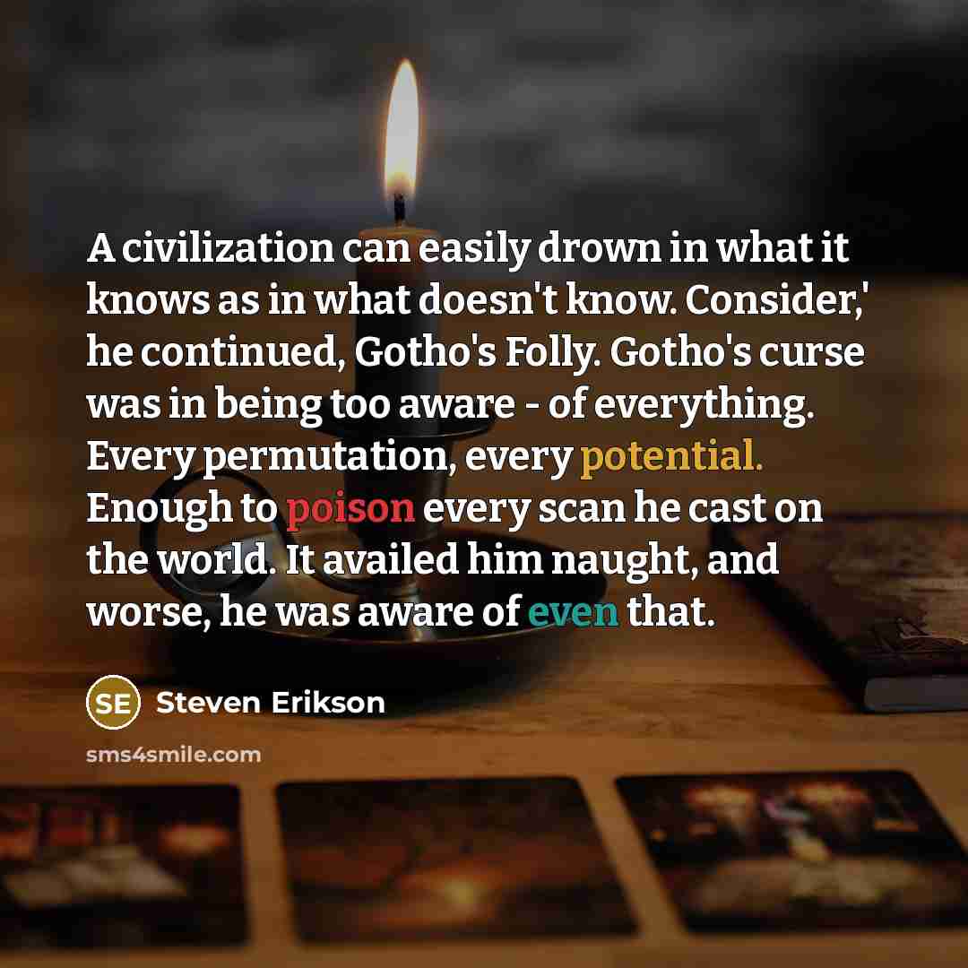 “A civilization can easily drown in what it knows as in what doesn't know. Consider,' he continued, Gotho's Folly. Gotho's curse was in being too aware - of everything. Every permutation, every potential. Enough to poison every scan he cast on the world. It availed him naught, and worse, he was…” quote by Steven Erikson