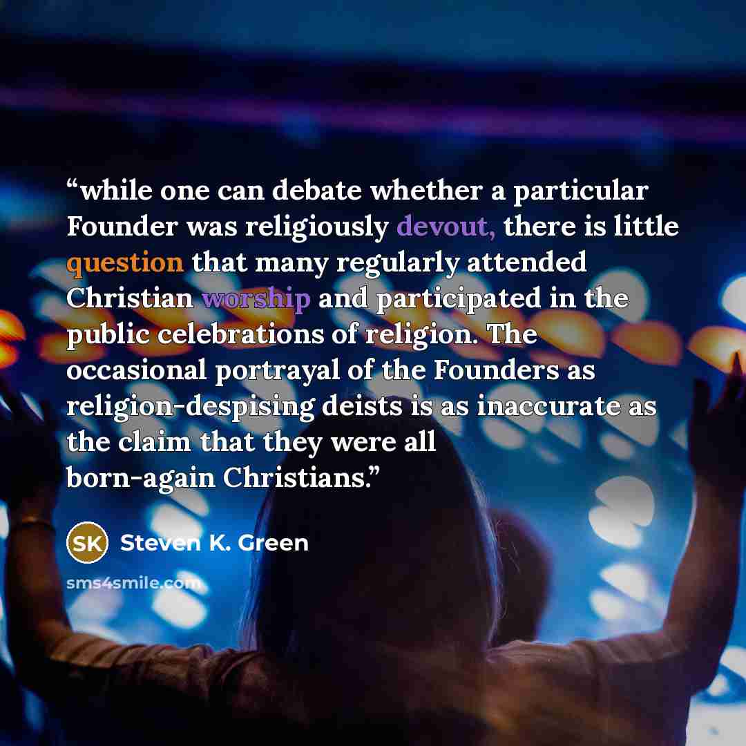 “while one can debate whether a particular Founder was religiously devout, there is little question that many regularly attended Christian worship and participated in the public celebrations of religion. The occasional portrayal of the Founders as religion-despising deists is as inaccurate as the…” quote by Steven K. Green