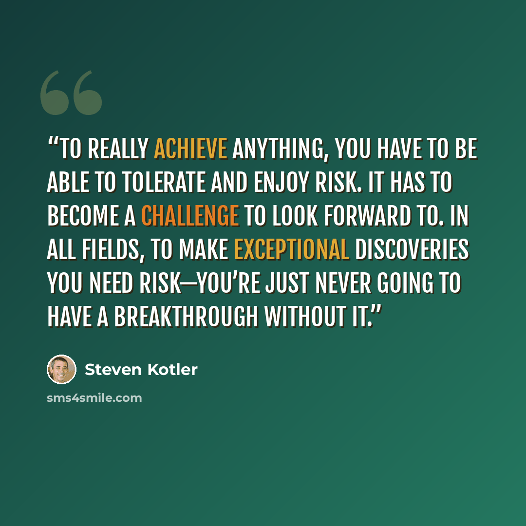 “To really achieve anything, you have to be able to tolerate and enjoy risk. It has to become a challenge to look forward to. In all fields, to make exceptional discoveries you need risk—you’re just never going to have a breakthrough without it.” quote by Steven Kotler