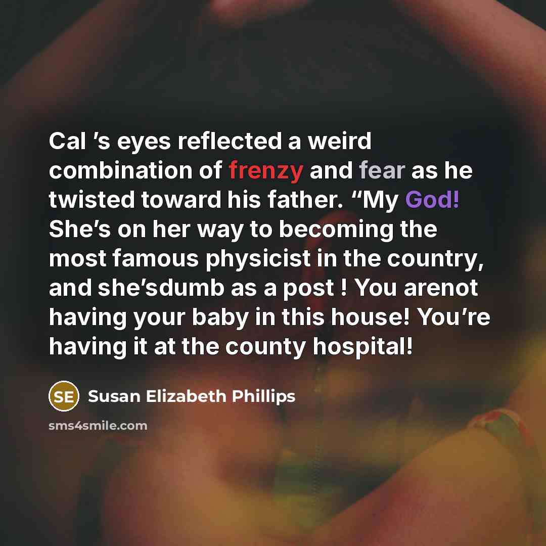 “Cal ’s eyes reflected a weird combination of frenzy and fear as he twisted toward his father. “My God! She’s on her way to becoming the most famous physicist in the country, and she’sdumb as a post ! You arenot having your baby in this house! You’re having it at the county hospital!” quote by Susan Elizabeth Phillips