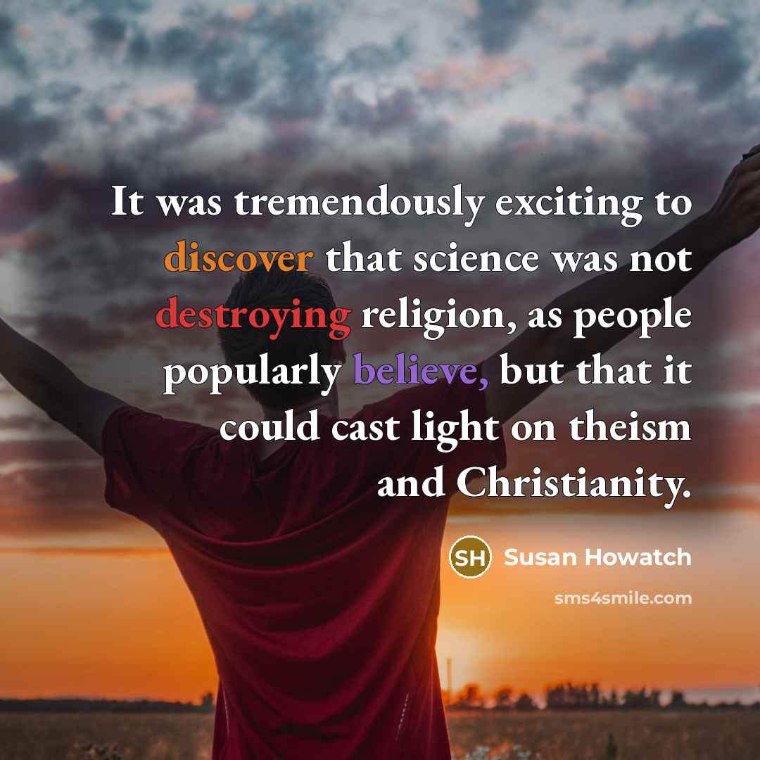 “It was tremendously exciting to discover that science was not destroying religion, as people popularly believe, but that it could cast light on theism and Christianity.” quote by Susan Howatch