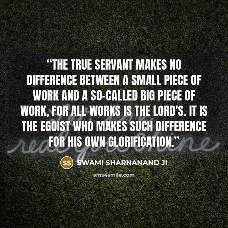 “The true servant makes no difference between a small piece of work and a so-called big piece of work, for all works is the Lord's. It is the egoist who makes such difference for his own glorification.” quote by SWAMI SHARNANAND JI