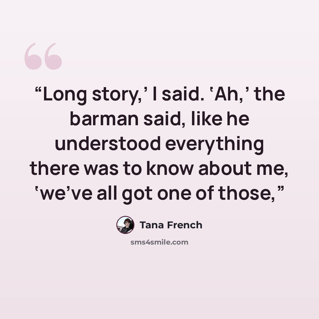 “Long story,’ I said. ‘Ah,’ the barman said, like he understood everything there was to know about me, ‘we’ve all got one of those,” quote by Tana French