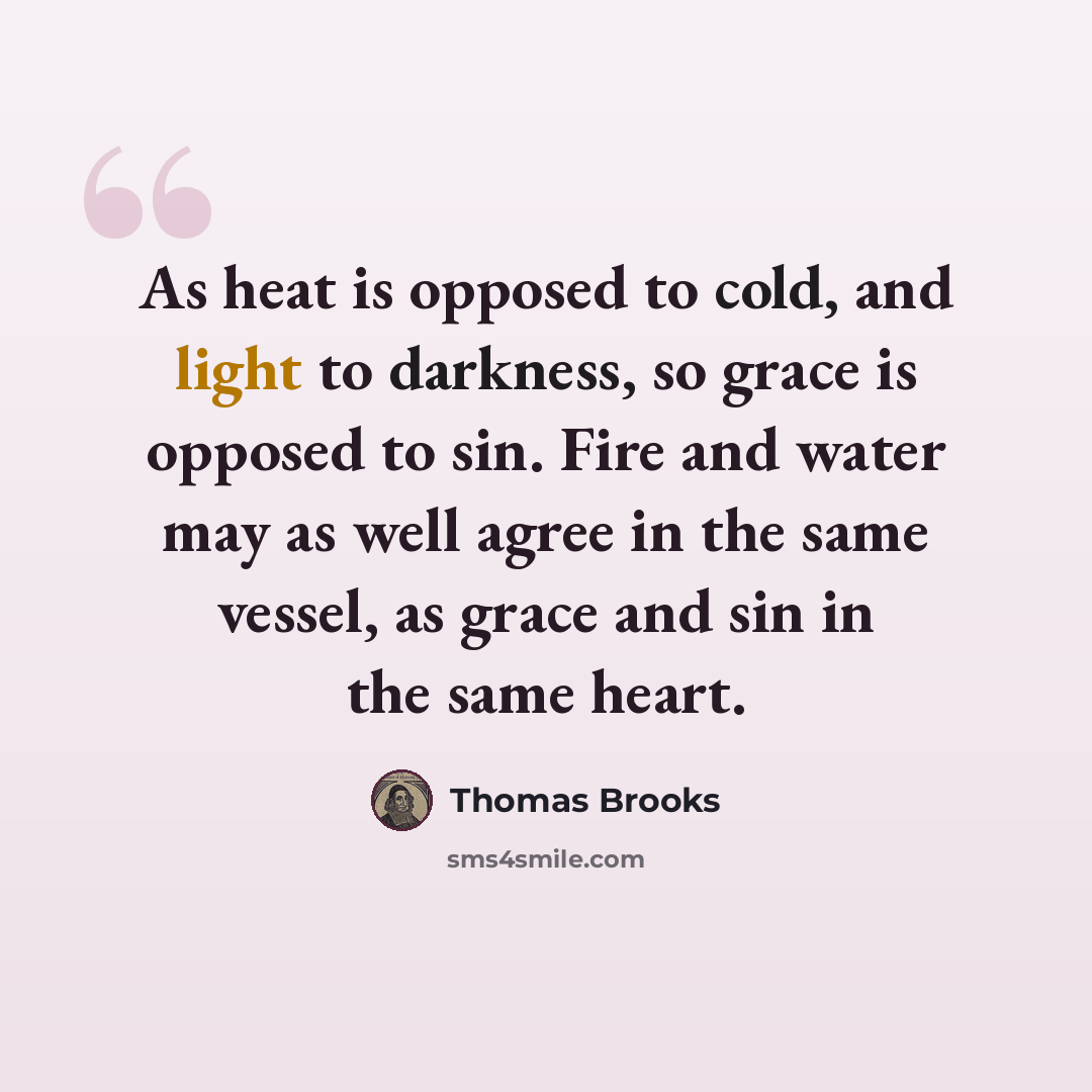 “As heat is opposed to cold, and light to darkness, so grace is opposed to sin. Fire and water may as well agree in the same vessel, as grace and sin in the same heart.” quote by Thomas Brooks