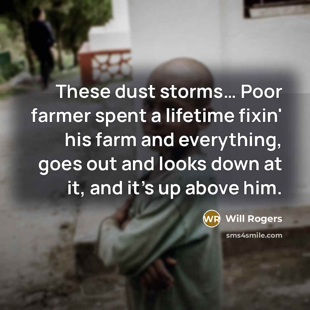 “These dust storms… Poor farmer spent a lifetime fixin' his farm and everything, goes out and looks down at it, and it's up above him.” quote by Will Rogers