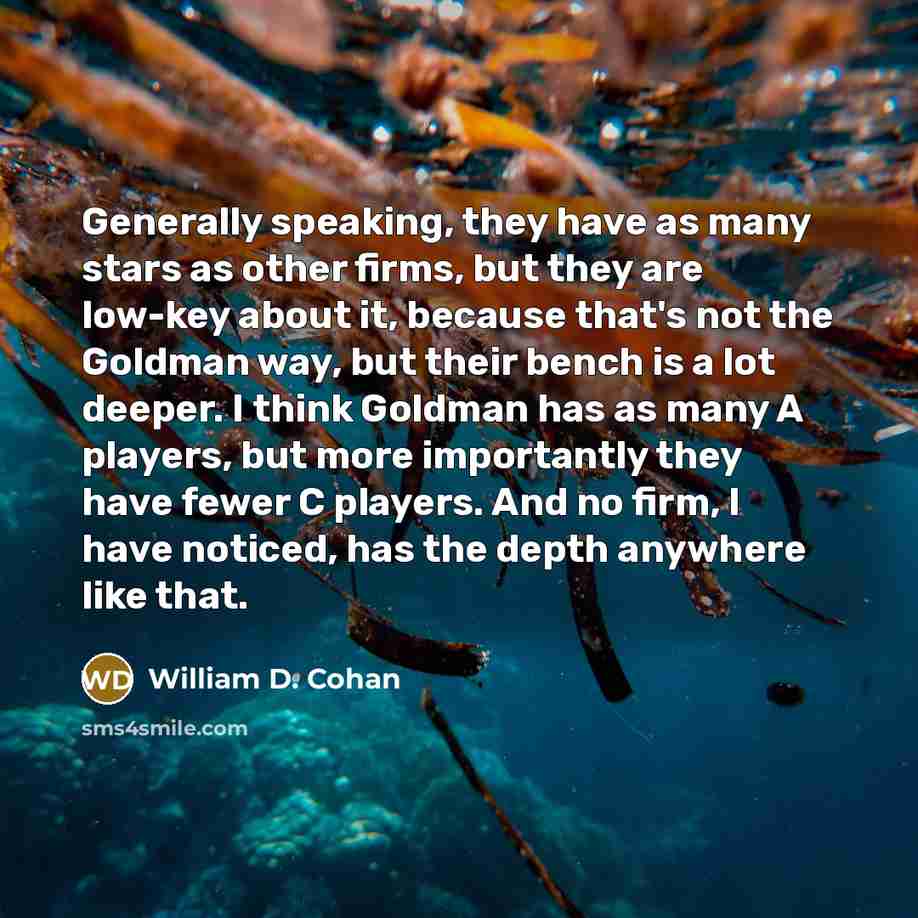“Generally speaking, they have as many stars as other firms, but they are low-key about it, because that's not the Goldman way, but their bench is a lot deeper. I think Goldman has as many A players, but more importantly they have fewer C players. And no firm, I have noticed, has the depth anywhere…” quote by William D. Cohan