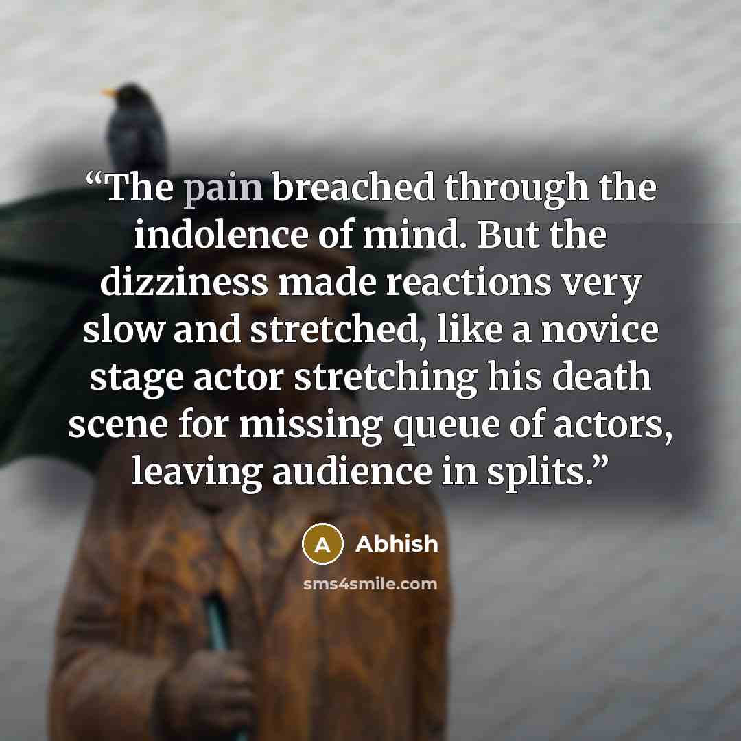 “The pain breached through the indolence of mind. But the dizziness made reactions very slow and stretched, like a novice stage actor stretching his death scene for missing queue of actors, leaving audience in splits.” quote by Abhish