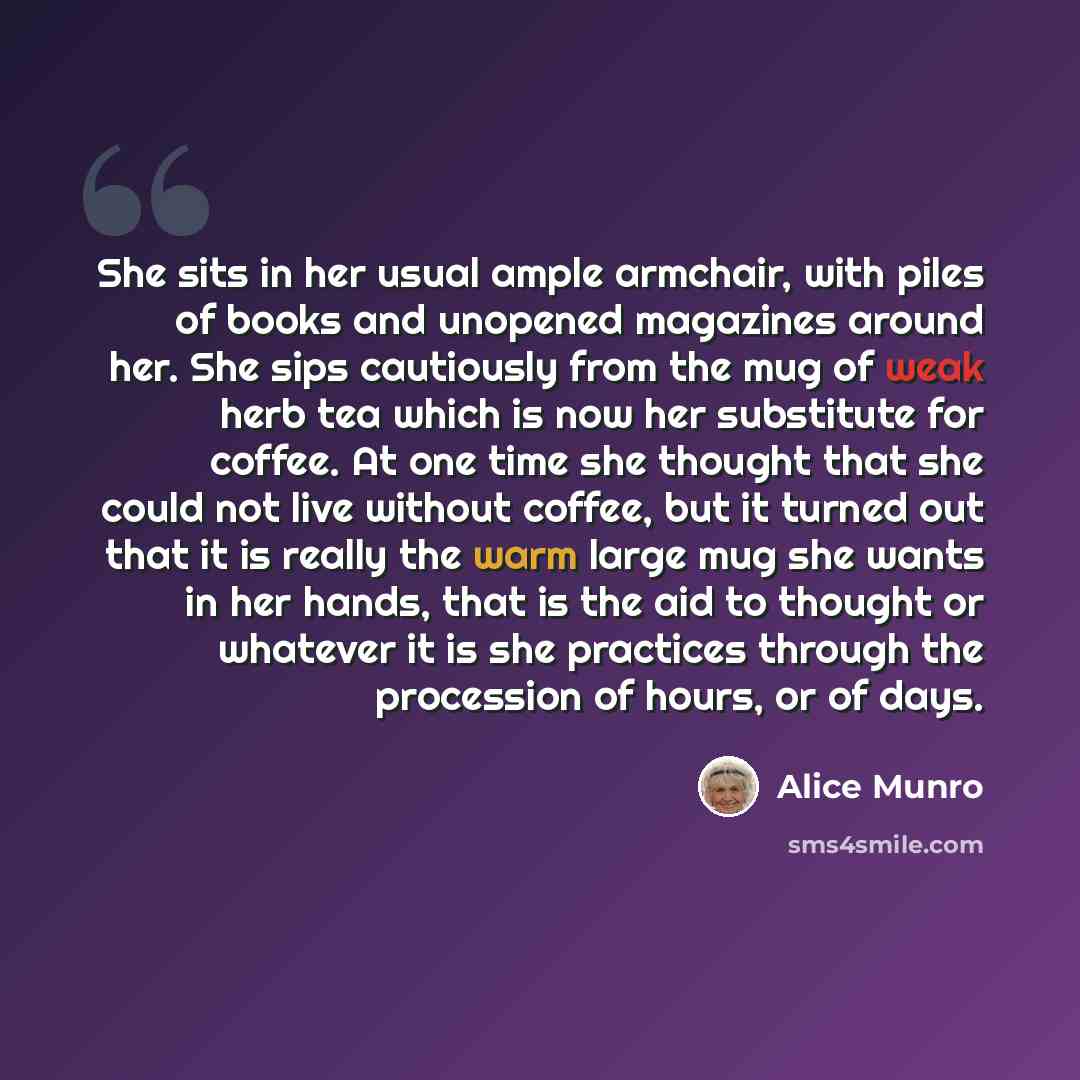 “She sits in her usual ample armchair, with piles of books and unopened magazines around her. She sips cautiously from the mug of weak herb tea which is now her substitute for coffee. At one time she thought that she could not live without coffee, but it turned out that it is really the warm large…” quote by Alice Munro