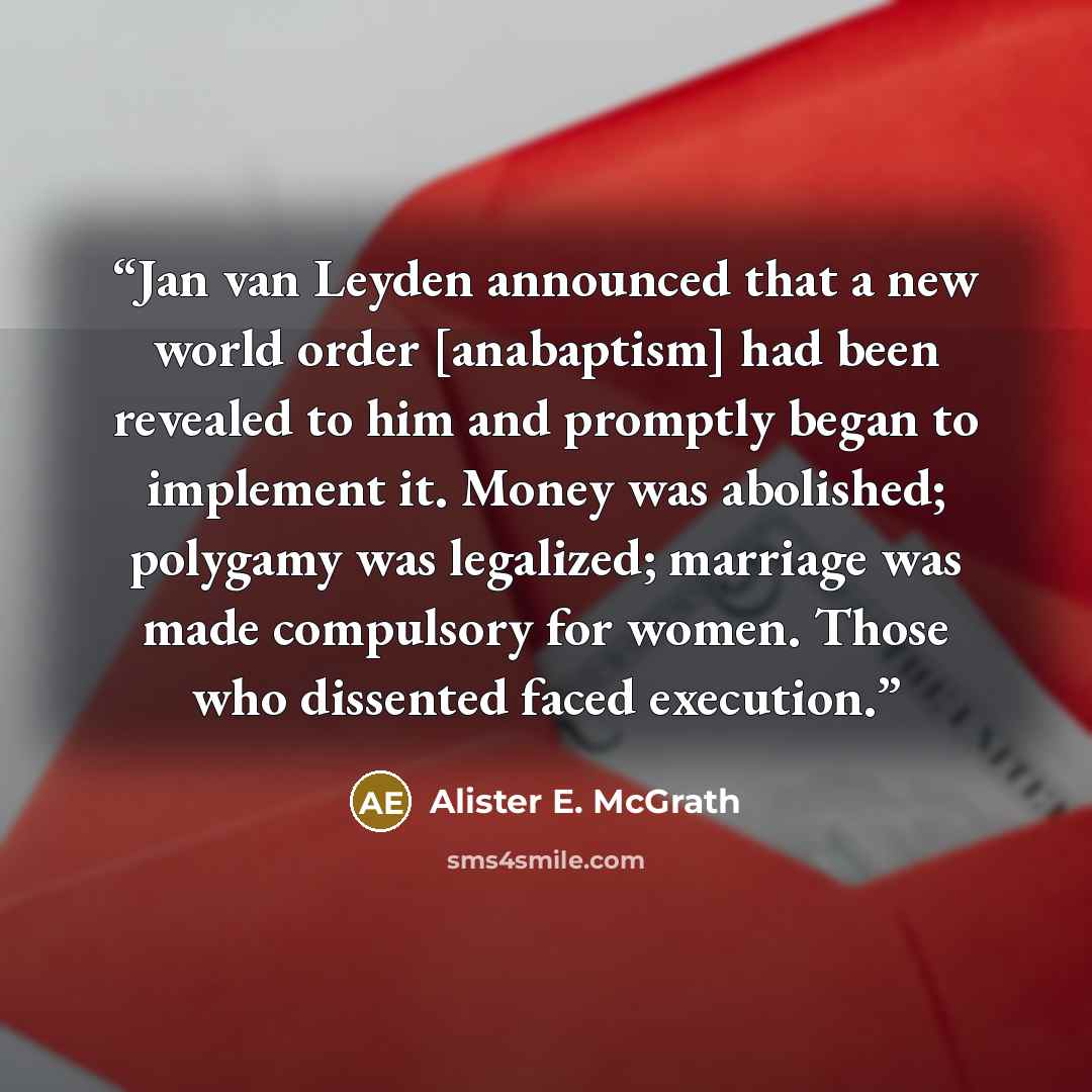 “Jan van Leyden announced that a new world order [anabaptism] had been revealed to him and promptly began to implement it. Money was abolished; polygamy was legalized; marriage was made compulsory for women. Those who dissented faced execution.” quote by Alister E. McGrath