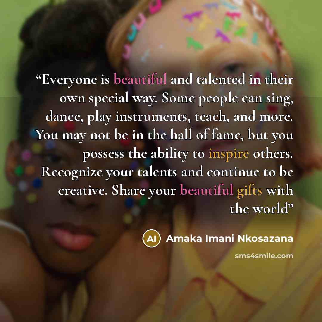 “Everyone is beautiful and talented in their own special way. Some people can sing, dance, play instruments, teach, and more. You may not be in the hall of fame, but you possess the ability to inspire others. Recognize your talents and continue to be creative. Share your beautiful gifts with the…” quote by Amaka Imani Nkosazana