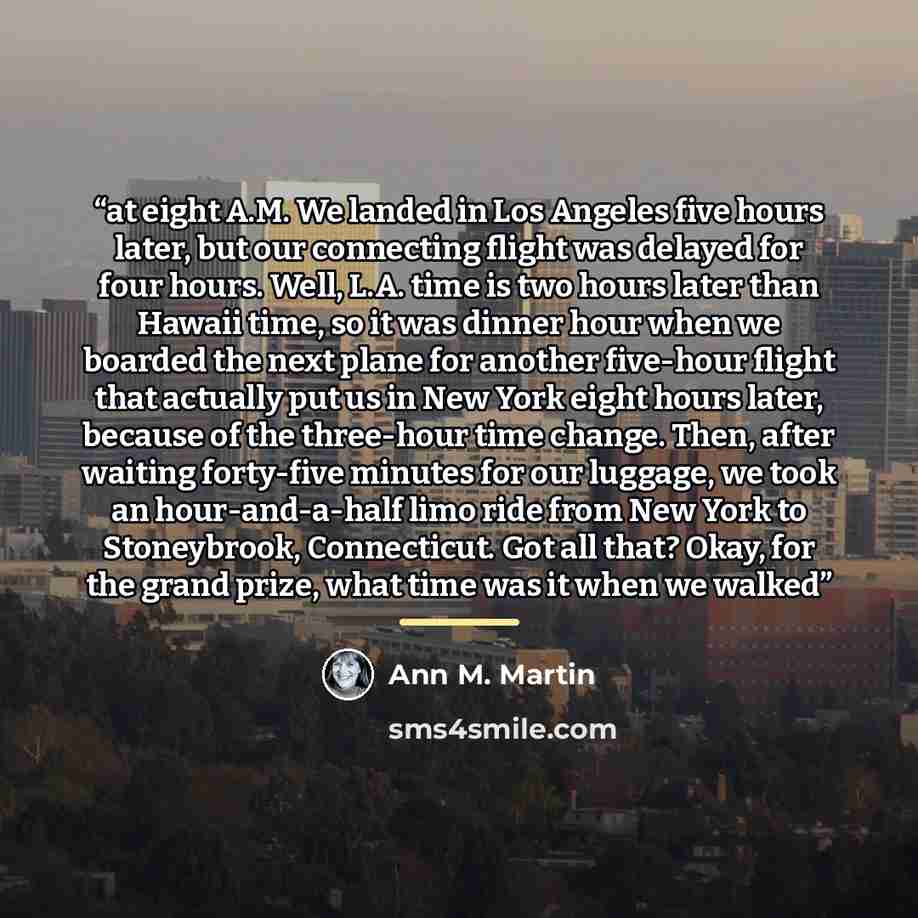 “at eight A.M. We landed in Los Angeles five hours later, but our connecting flight was delayed for four hours. Well, L.A. time is two hours later than Hawaii time, so it was dinner hour when we boarded the next plane for another five-hour flight that actually put us in New York eight hours later…” quote by Ann M. Martin