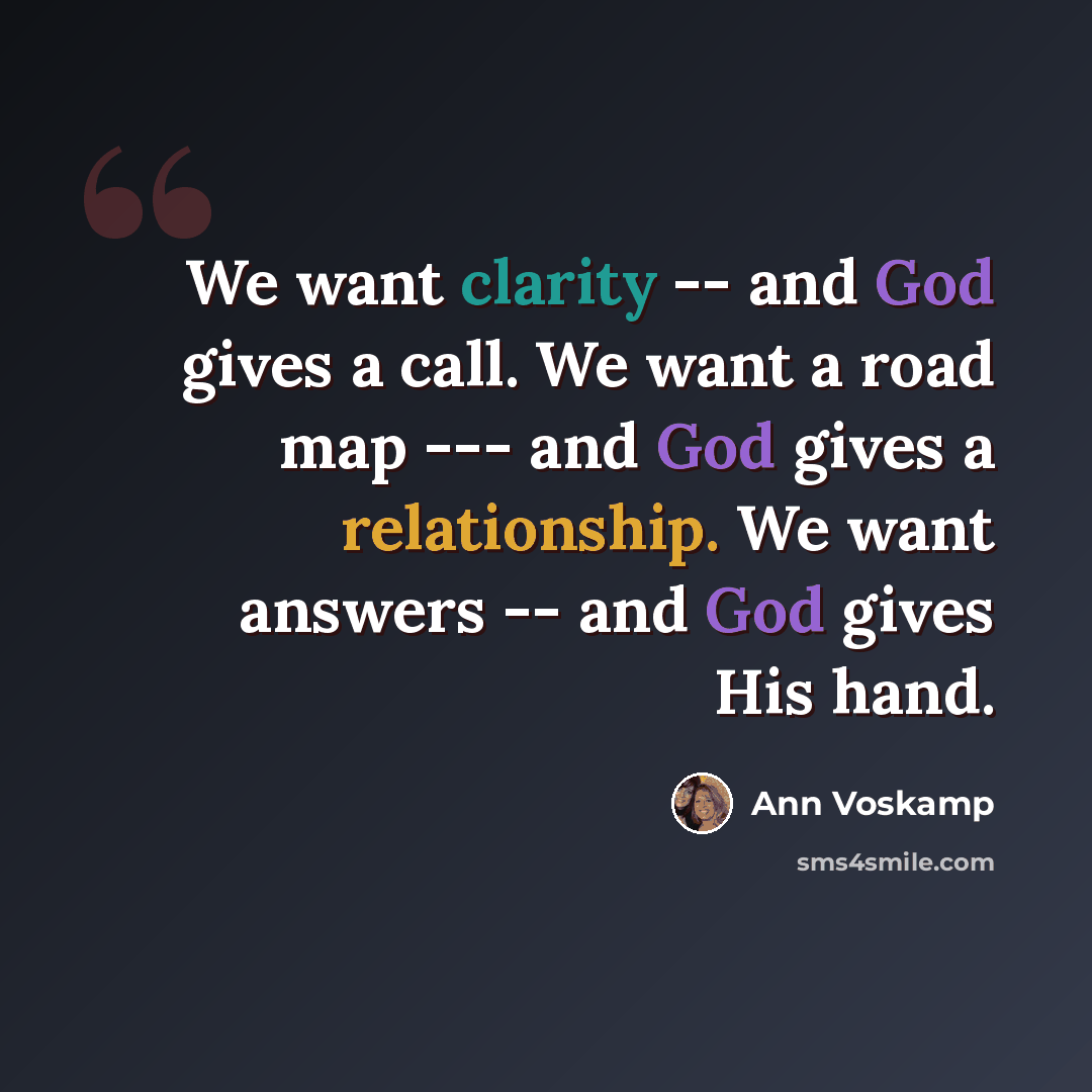 “We want clarity -- and God gives a call. We want a road map --- and God gives a relationship. We want answers -- and God gives His hand.” quote by Ann Voskamp