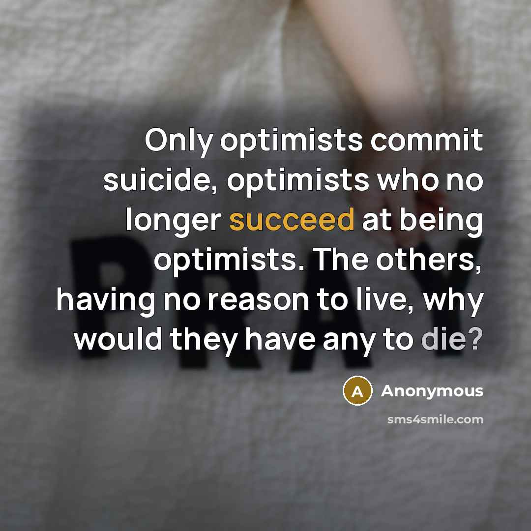 “Only optimists commit suicide, optimists who no longer succeed at being optimists. The others, having no reason to live, why would they have any to die?” quote by Anonymous