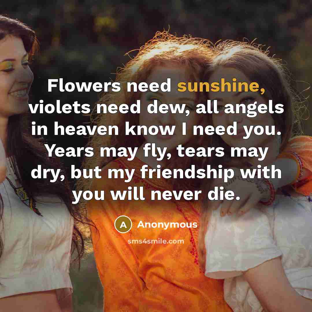 “Flowers need sunshine, violets need dew, all angels in heaven know I need you. Years may fly, tears may dry, but my friendship with you will never die.” quote by Anonymous