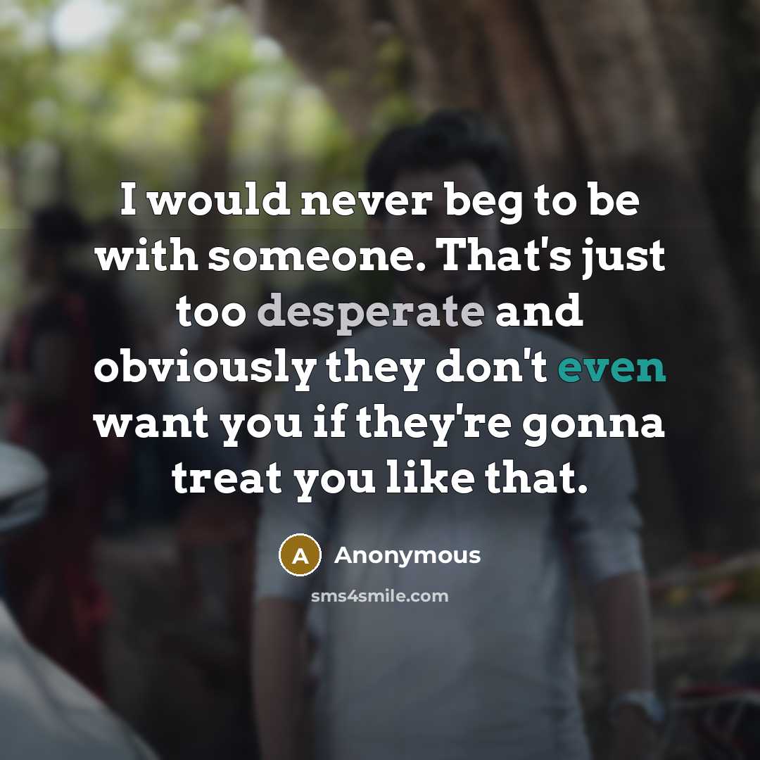 “I would never beg to be with someone. That's just too desperate and obviously they don't even want you if they're gonna treat you like that.” quote by Anonymous