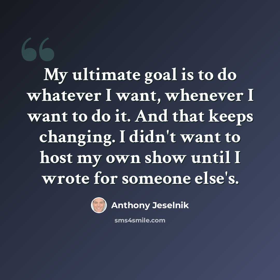 “My ultimate goal is to do whatever I want, whenever I want to do it. And that keeps changing. I didn't want to host my own show until I wrote for someone else's.” quote by Anthony Jeselnik