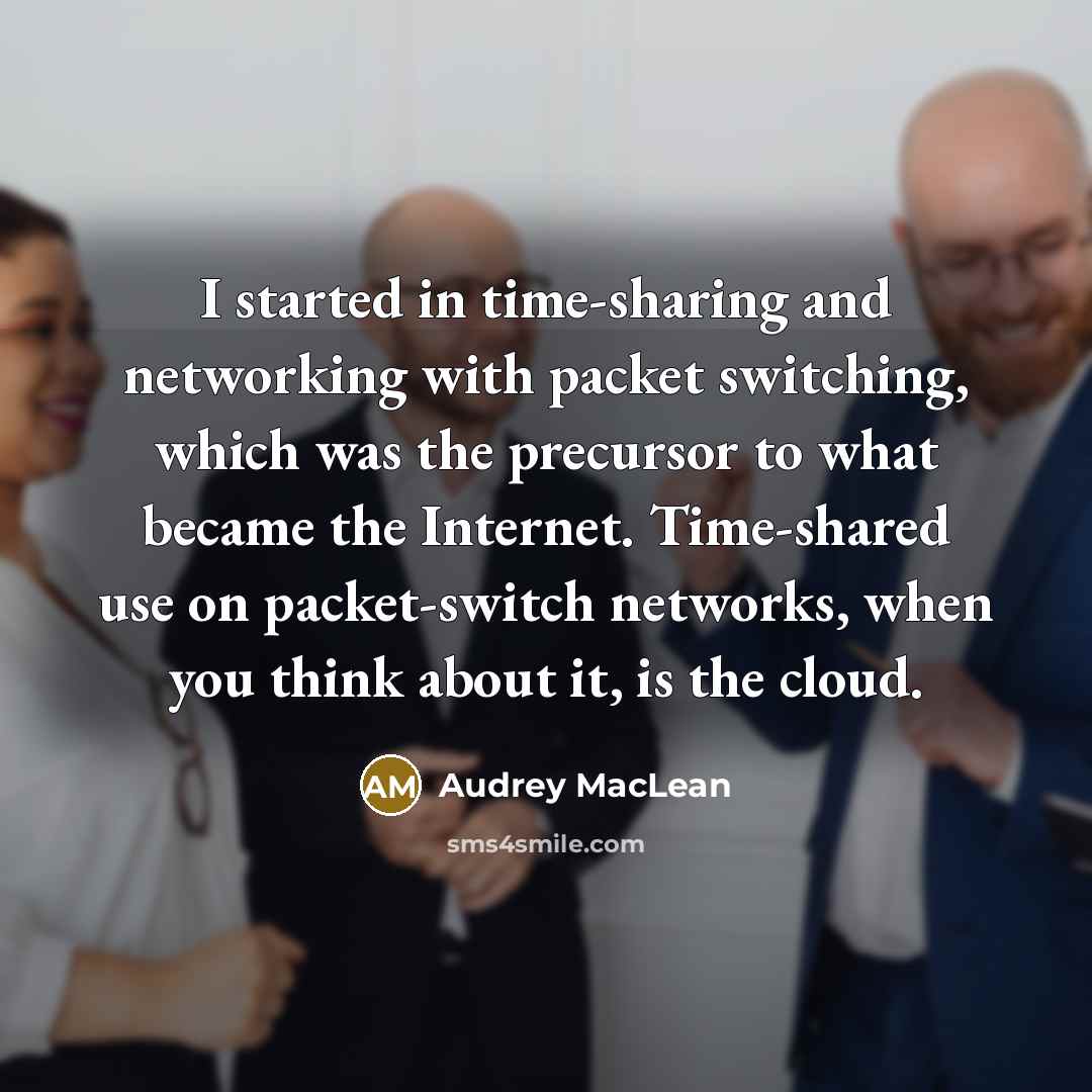“I started in time-sharing and networking with packet switching, which was the precursor to what became the Internet. Time-shared use on packet-switch networks, when you think about it, is the cloud.” quote by Audrey MacLean