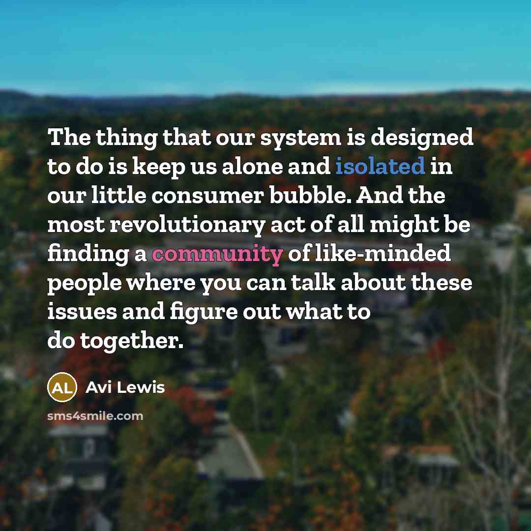 “The thing that our system is designed to do is keep us alone and isolated in our little consumer bubble. And the most revolutionary act of all might be finding a community of like-minded people where you can talk about these issues and figure out what to do together.” quote by Avi Lewis