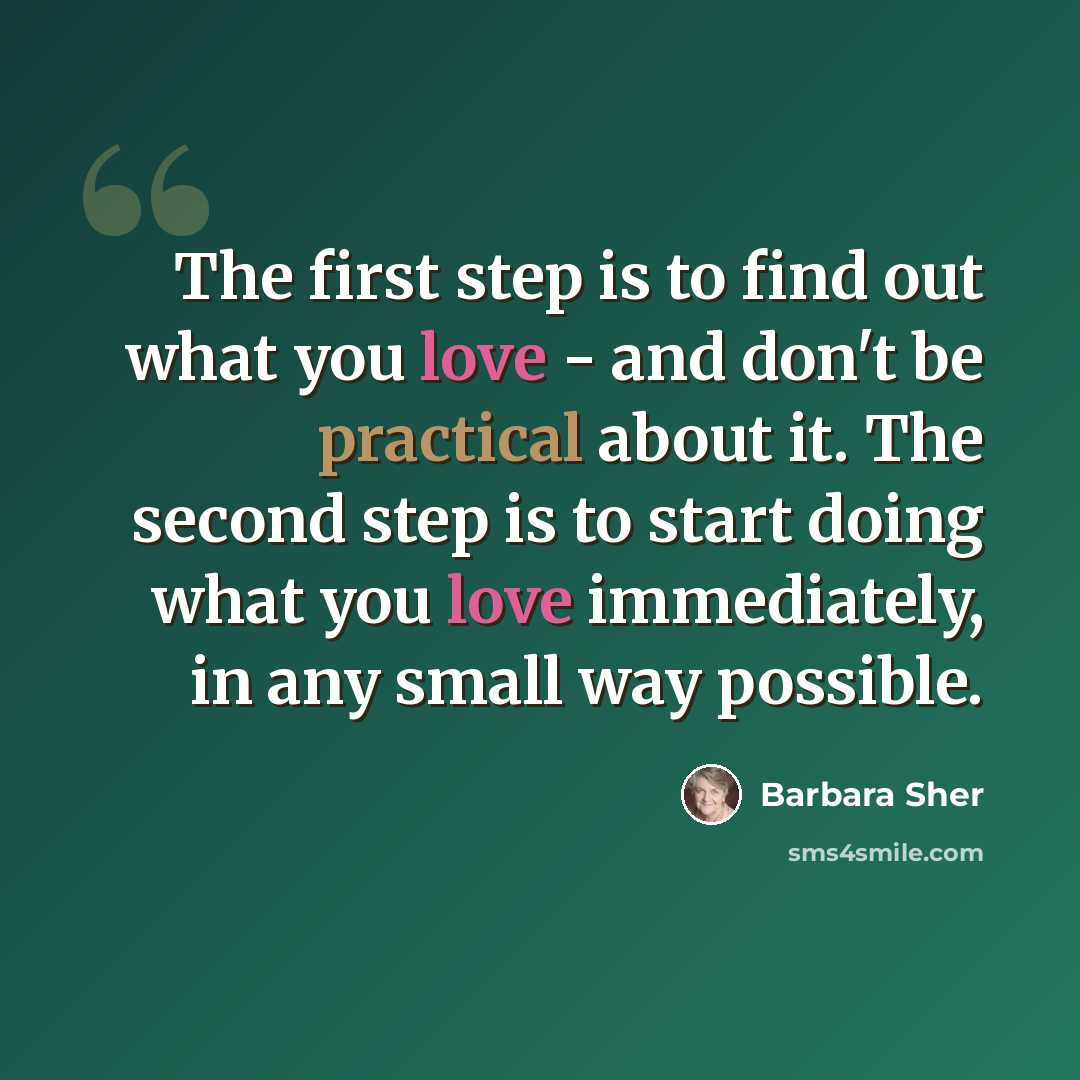 “The first step is to find out what you love - and don't be practical about it. The second step is to start doing what you love immediately, in any small way possible.” quote by Barbara Sher