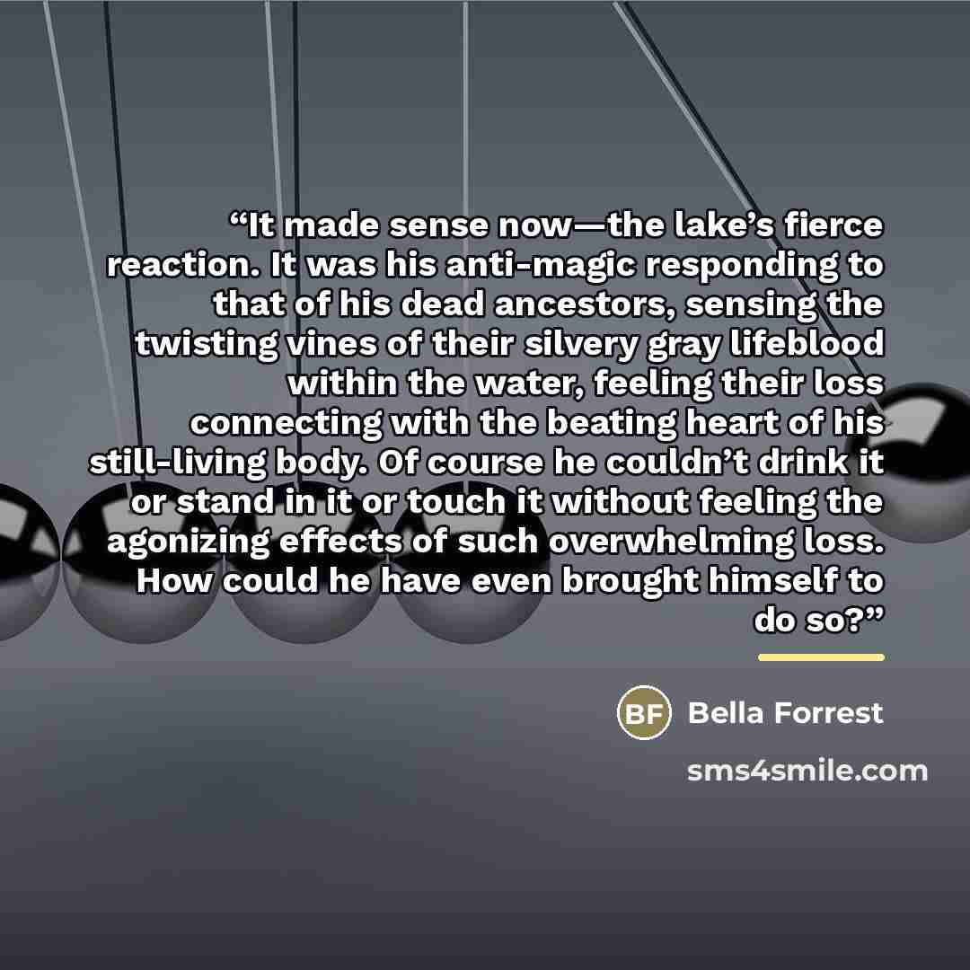 “It made sense now—the lake’s fierce reaction. It was his anti-magic responding to that of his dead ancestors, sensing the twisting vines of their silvery gray lifeblood within the water, feeling their loss connecting with the beating heart of his still-living body. Of course he couldn’t drink it…” quote by Bella Forrest