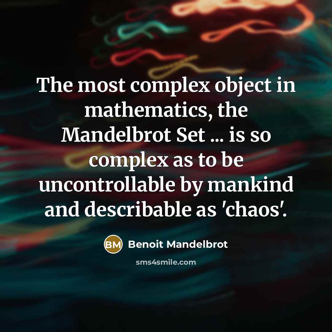 “The most complex object in mathematics, the Mandelbrot Set ... is so complex as to be uncontrollable by mankind and describable as 'chaos'.” quote by Benoit Mandelbrot