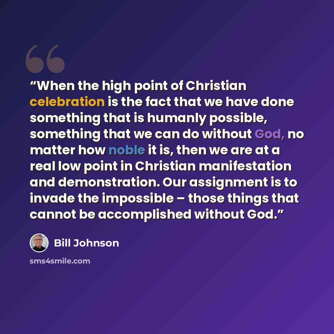 “When the high point of Christian celebration is the fact that we have done something that is humanly possible, something that we can do without God, no matter how noble it is, then we are at a real low point in Christian manifestation and demonstration. Our assignment is to invade the impossible –…” quote by Bill Johnson