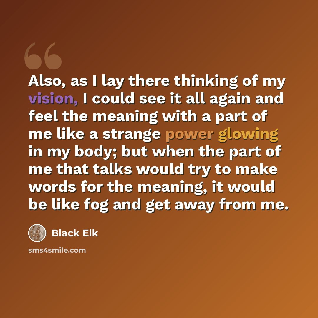 “Also, as I lay there thinking of my vision, I could see it all again and feel the meaning with a part of me like a strange power glowing in my body; but when the part of me that talks would try to make words for the meaning, it would be like fog and get away from me.” quote by Black Elk