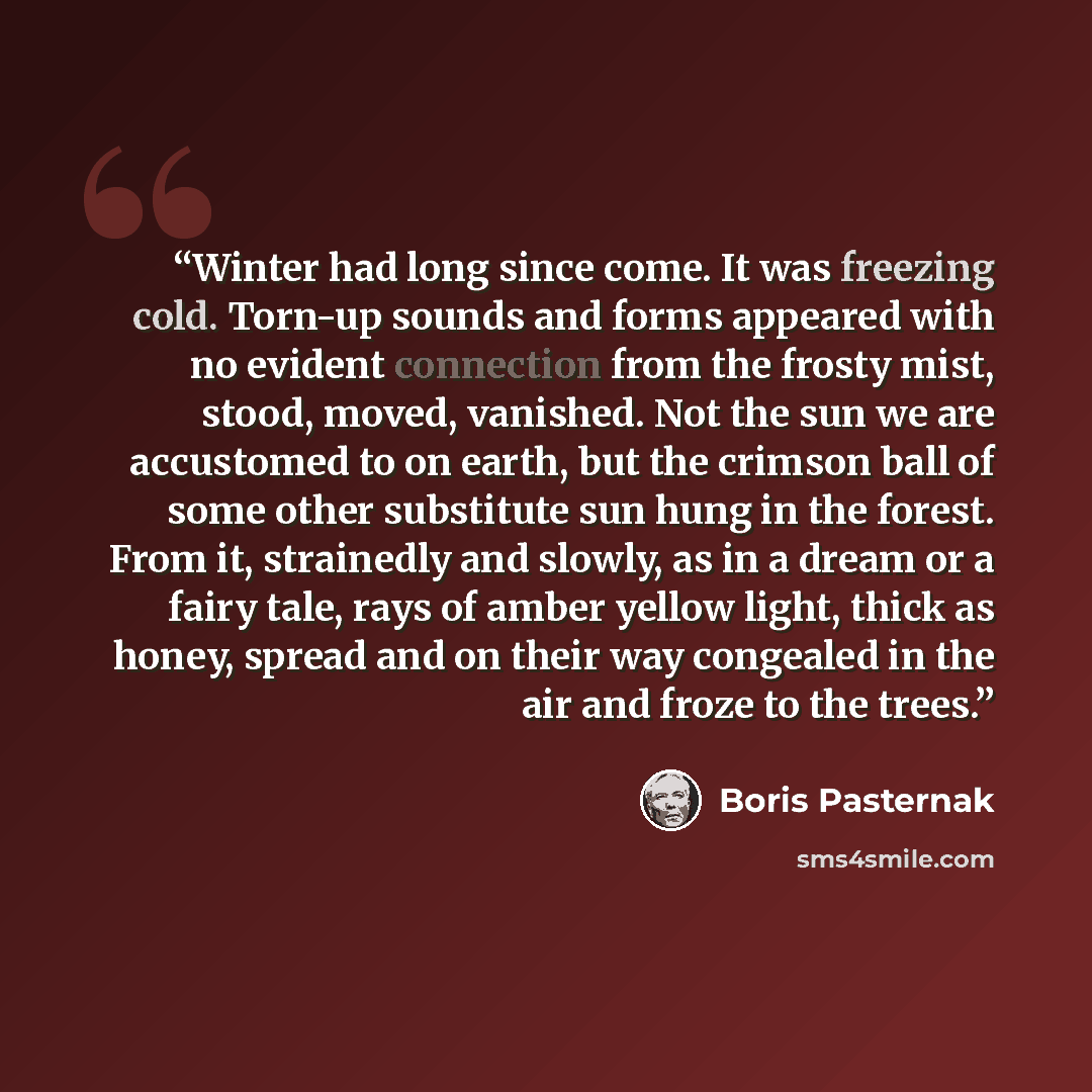 “Winter had long since come. It was freezing cold. Torn-up sounds and forms appeared with no evident connection from the frosty mist, stood, moved, vanished. Not the sun we are accustomed to on earth, but the crimson ball of some other substitute sun hung in the forest. From it, strainedly and…” quote by Boris Pasternak