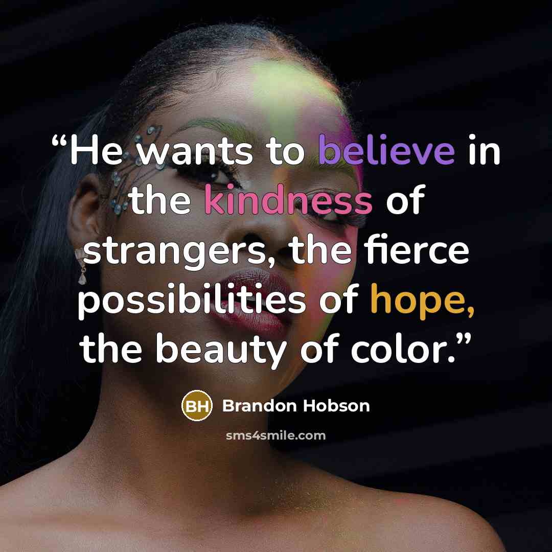 “He wants to believe in the kindness of strangers, the fierce possibilities of hope, the beauty of color.” quote by Brandon Hobson