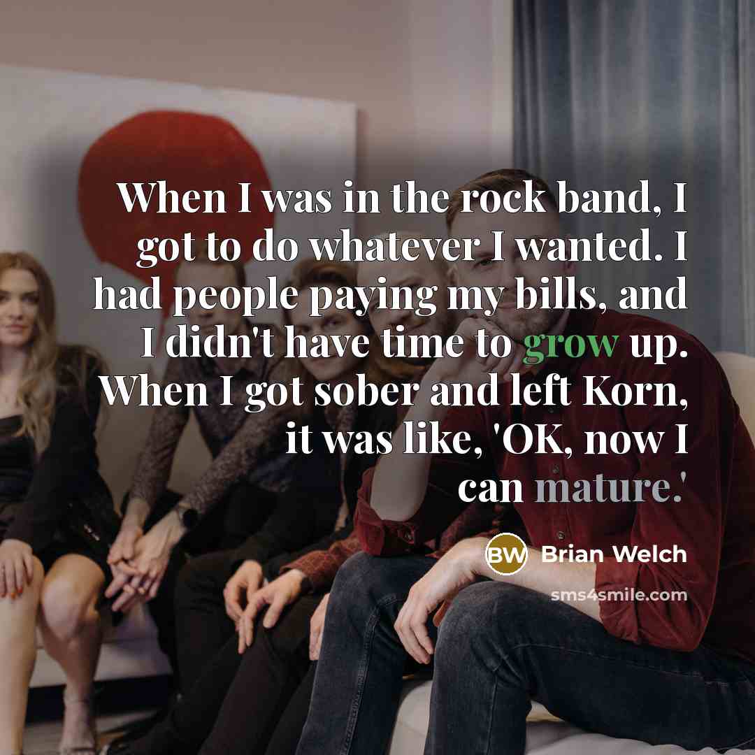 “When I was in the rock band, I got to do whatever I wanted. I had people paying my bills, and I didn't have time to grow up. When I got sober and left Korn, it was like, 'OK, now I can mature.'” quote by Brian Welch