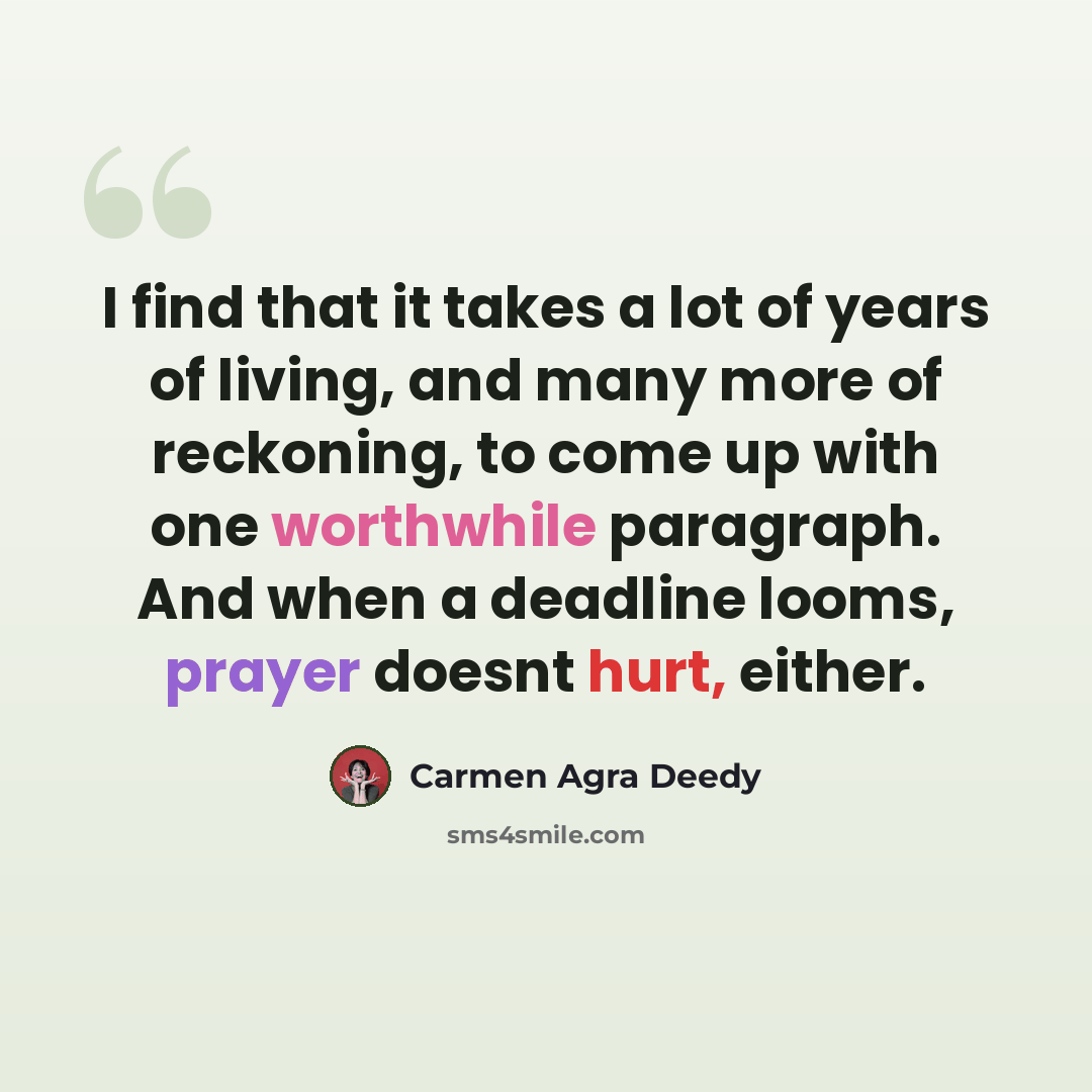 “I find that it takes a lot of years of living, and many more of reckoning, to come up with one worthwhile paragraph. And when a deadline looms, prayer doesnt hurt, either.” quote by Carmen Agra Deedy