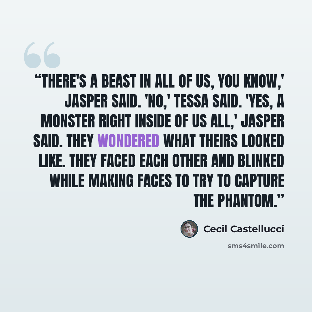 “There's a beast in all of us, you know,' Jasper said. 'No,' Tessa said. 'Yes, a monster right inside of us all,' Jasper said. They wondered what theirs looked like. They faced each other and blinked while making faces to try to capture the phantom.” quote by Cecil Castellucci