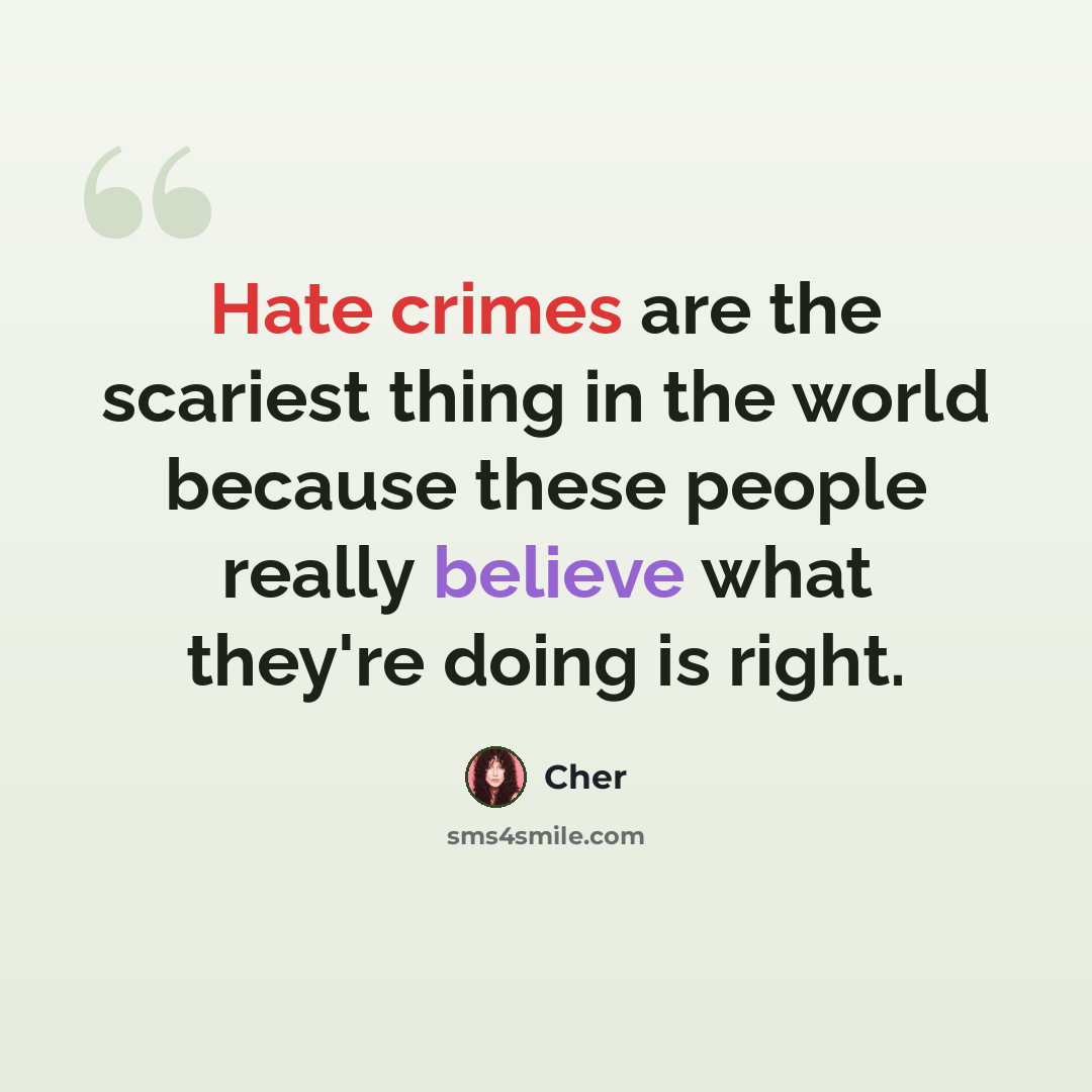 “Hate crimes are the scariest thing in the world because these people really believe what they're doing is right.” quote by Cher