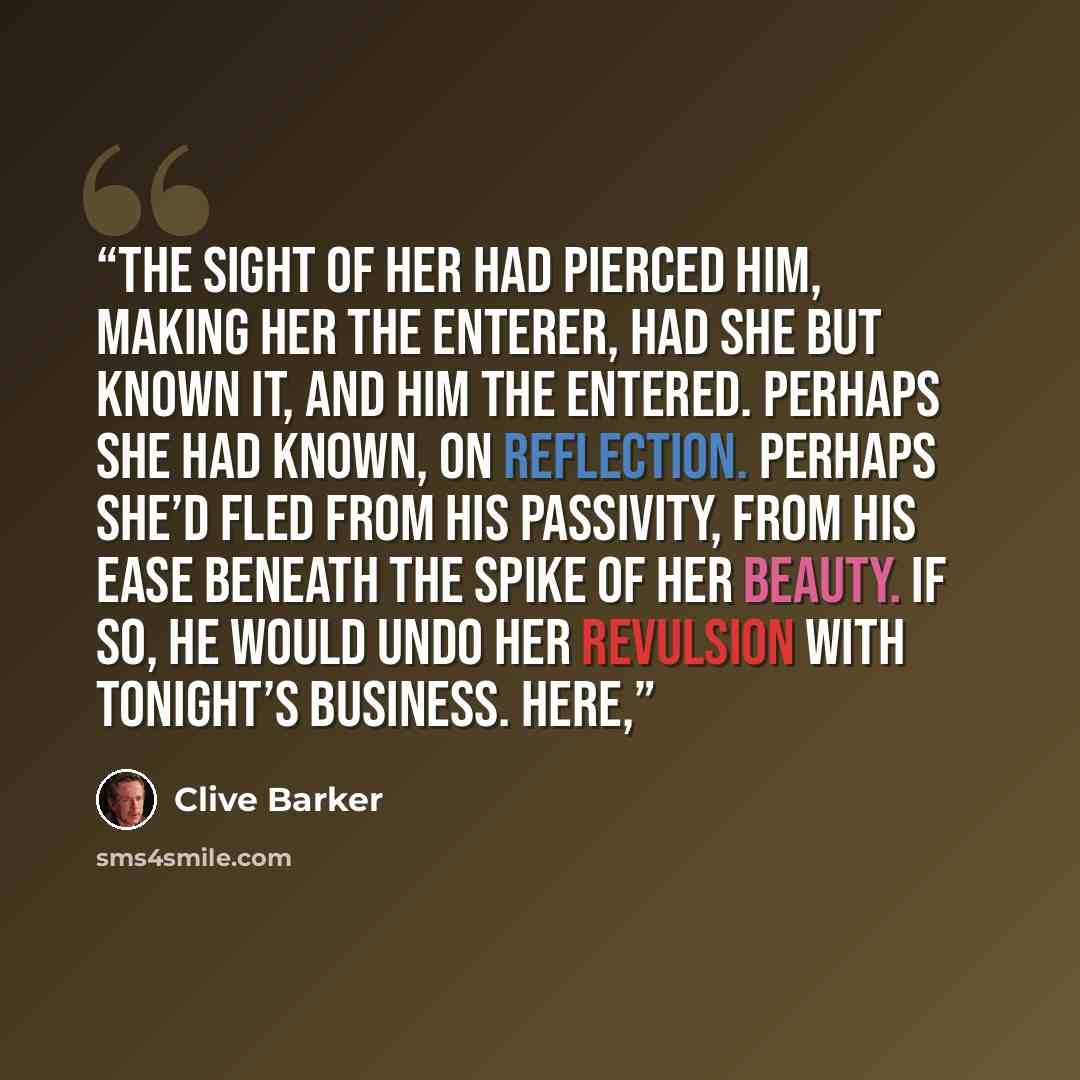 “The sight of her had pierced him, making her the enterer, had she but known it, and him the entered. Perhaps she had known, on reflection. Perhaps she’d fled from his passivity, from his ease beneath the spike of her beauty. If so, he would undo her revulsion with tonight’s business. Here,” quote by Clive Barker