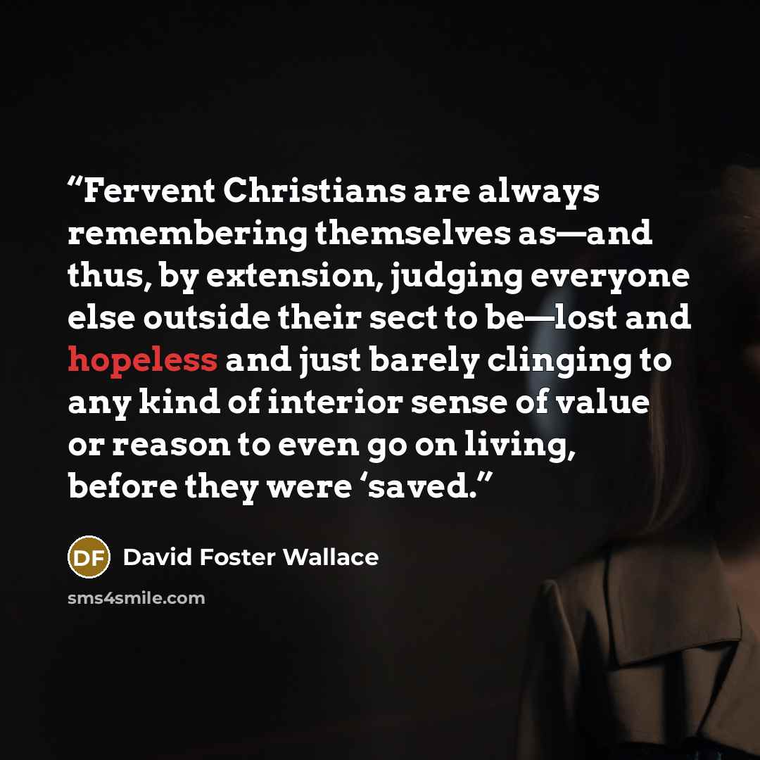 “Fervent Christians are always remembering themselves as—and thus, by extension, judging everyone else outside their sect to be—lost and hopeless and just barely clinging to any kind of interior sense of value or reason to even go on living, before they were ‘saved.” quote by David Foster Wallace
