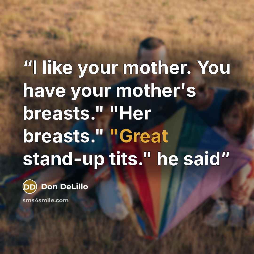 “I like your mother. You have your mother's breasts." "Her breasts." "Great stand-up tits." he said” quote by Don DeLillo