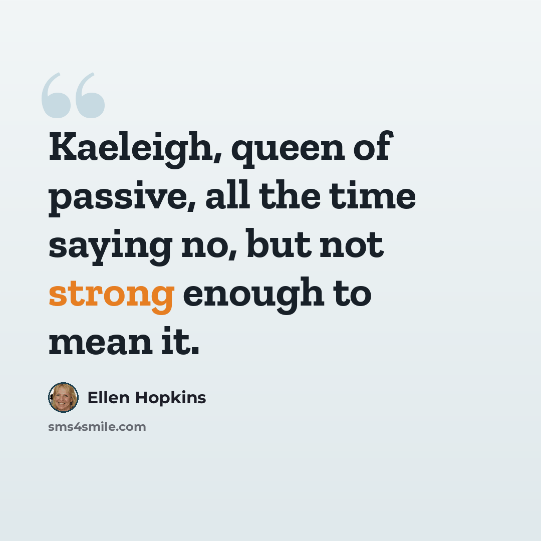 “Kaeleigh, queen of passive, all the time saying no, but not strong enough to mean it.” quote by Ellen Hopkins