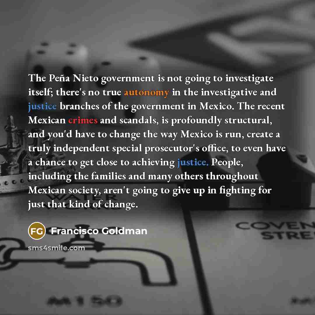“The Peña Nieto government is not going to investigate itself; there's no true autonomy in the investigative and justice branches of the government in Mexico. The recent Mexican crimes and scandals, is profoundly structural, and you'd have to change the way Mexico is run, create a truly independent…” quote by Francisco Goldman