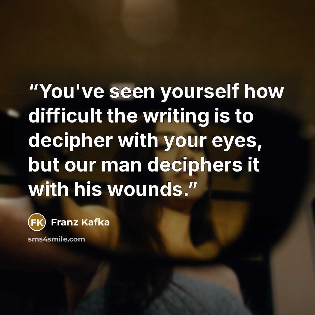 “You've seen yourself how difficult the writing is to decipher with your eyes, but our man deciphers it with his wounds.” quote by Franz Kafka