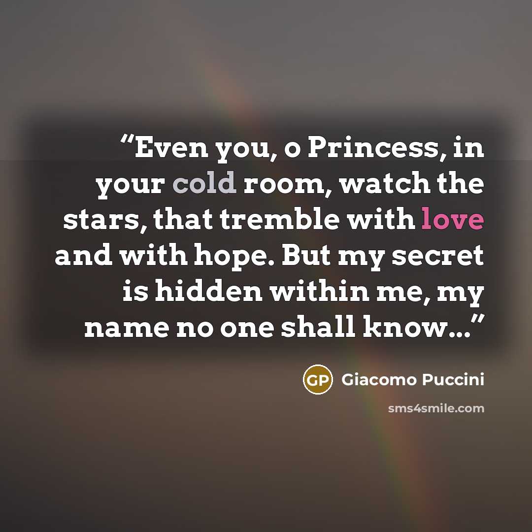 “Even you, o Princess, in your cold room, watch the stars, that tremble with love and with hope. But my secret is hidden within me, my name no one shall know...” quote by Giacomo Puccini