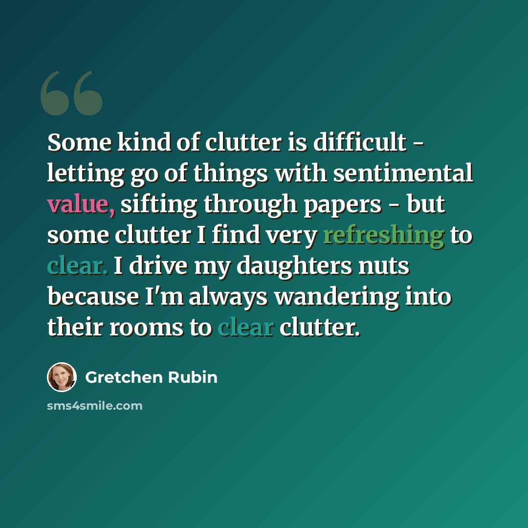 “Some kind of clutter is difficult - letting go of things with sentimental value, sifting through papers - but some clutter I find very refreshing to clear. I drive my daughters nuts because I'm always wandering into their rooms to clear clutter.” quote by Gretchen Rubin
