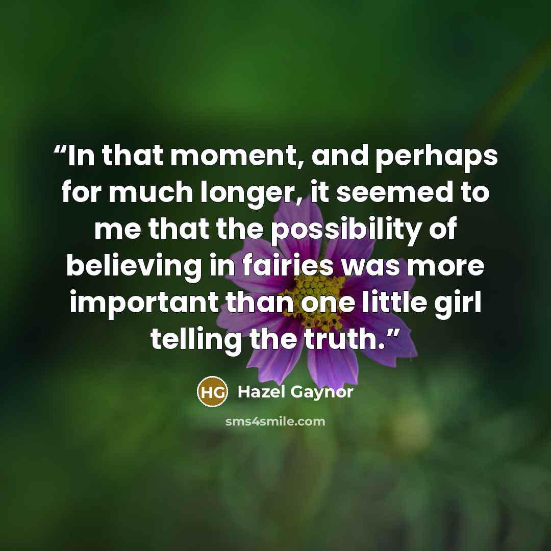 “In that moment, and perhaps for much longer, it seemed to me that the possibility of believing in fairies was more important than one little girl telling the truth.” quote by Hazel Gaynor