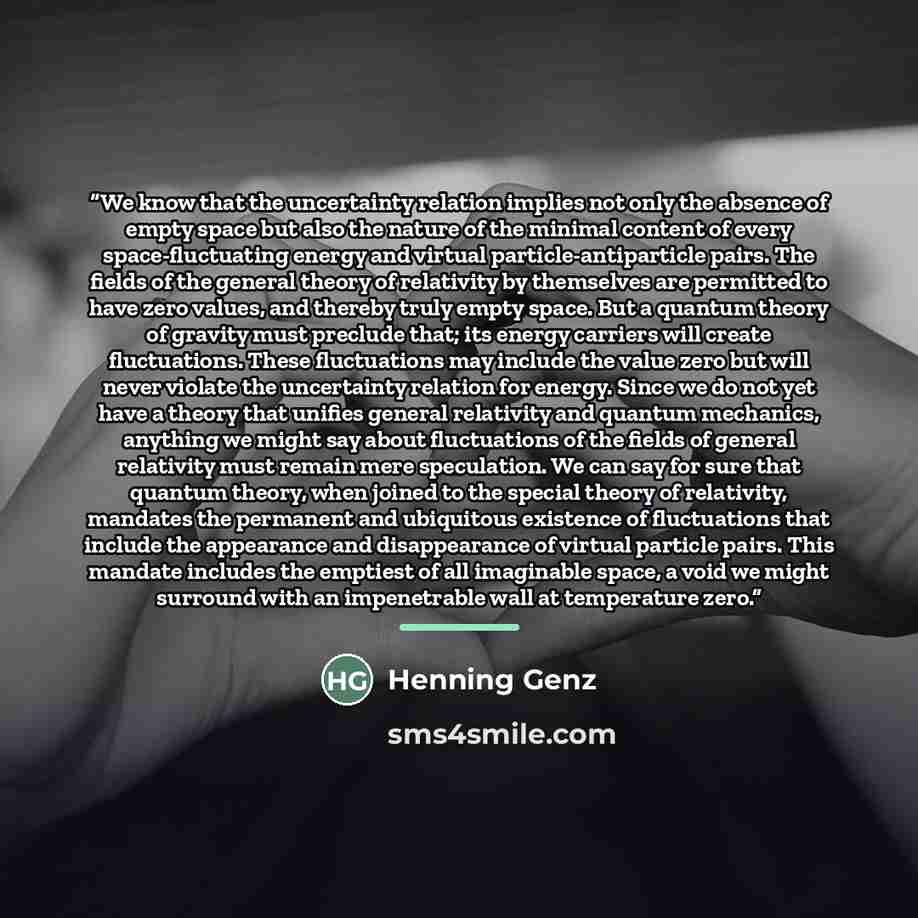 “We know that the uncertainty relation implies not only the absence of empty space but also the nature of the minimal content of every space-fluctuating energy and virtual particle-antiparticle pairs. The fields of the general theory of relativity by themselves are permitted to have zero values…” quote by Henning Genz