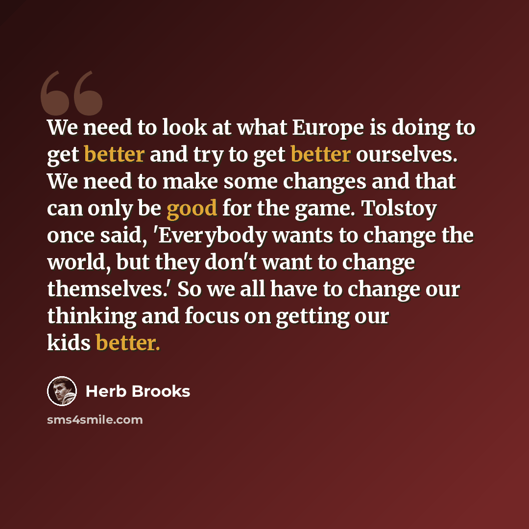 “We need to look at what Europe is doing to get better and try to get better ourselves. We need to make some changes and that can only be good for the game. Tolstoy once said, 'Everybody wants to change the world, but they don't want to change themselves.' So we all have to change our thinking and…” quote by Herb Brooks