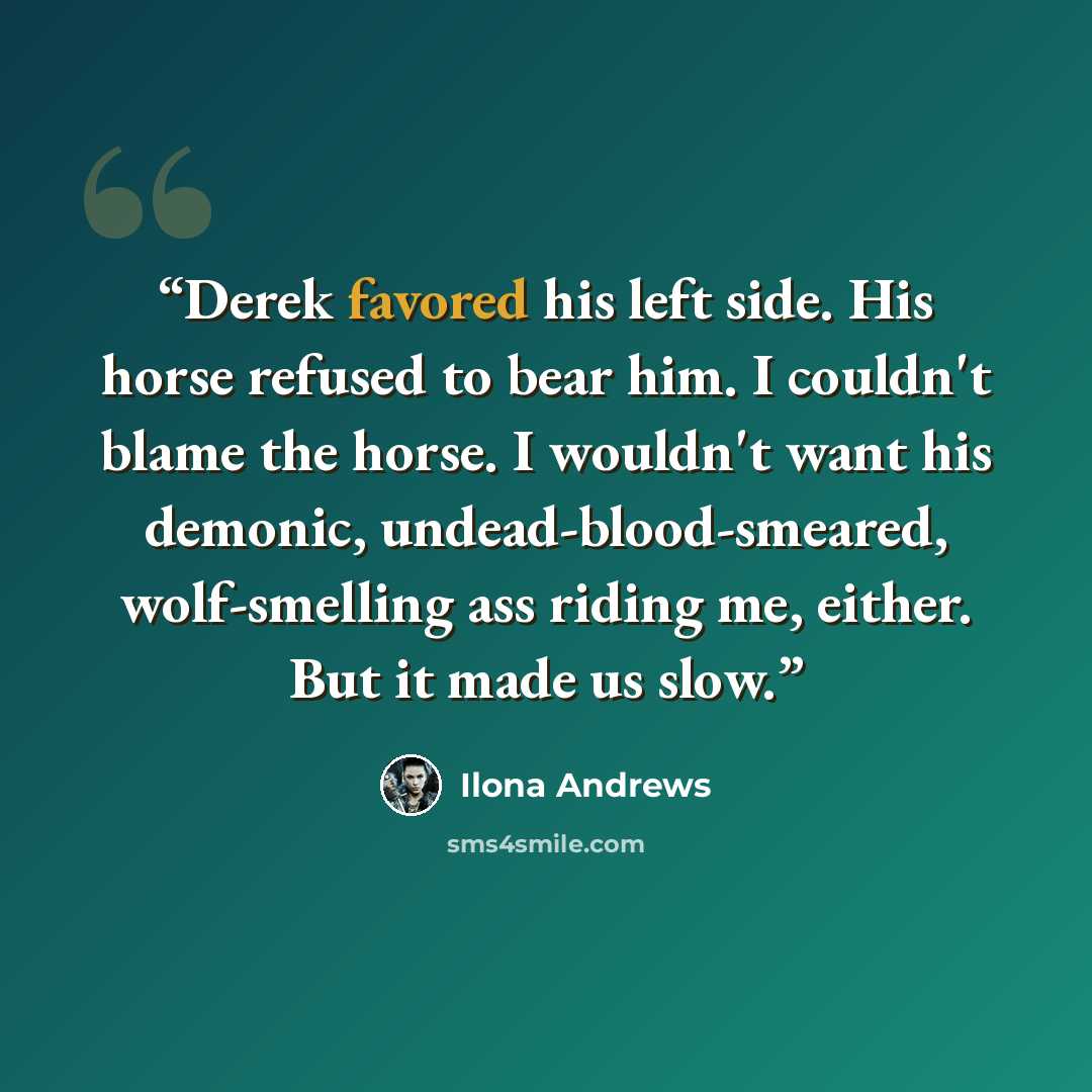 “Derek favored his left side. His horse refused to bear him. I couldn't blame the horse. I wouldn't want his demonic, undead-blood-smeared, wolf-smelling ass riding me, either. But it made us slow.” quote by Ilona Andrews