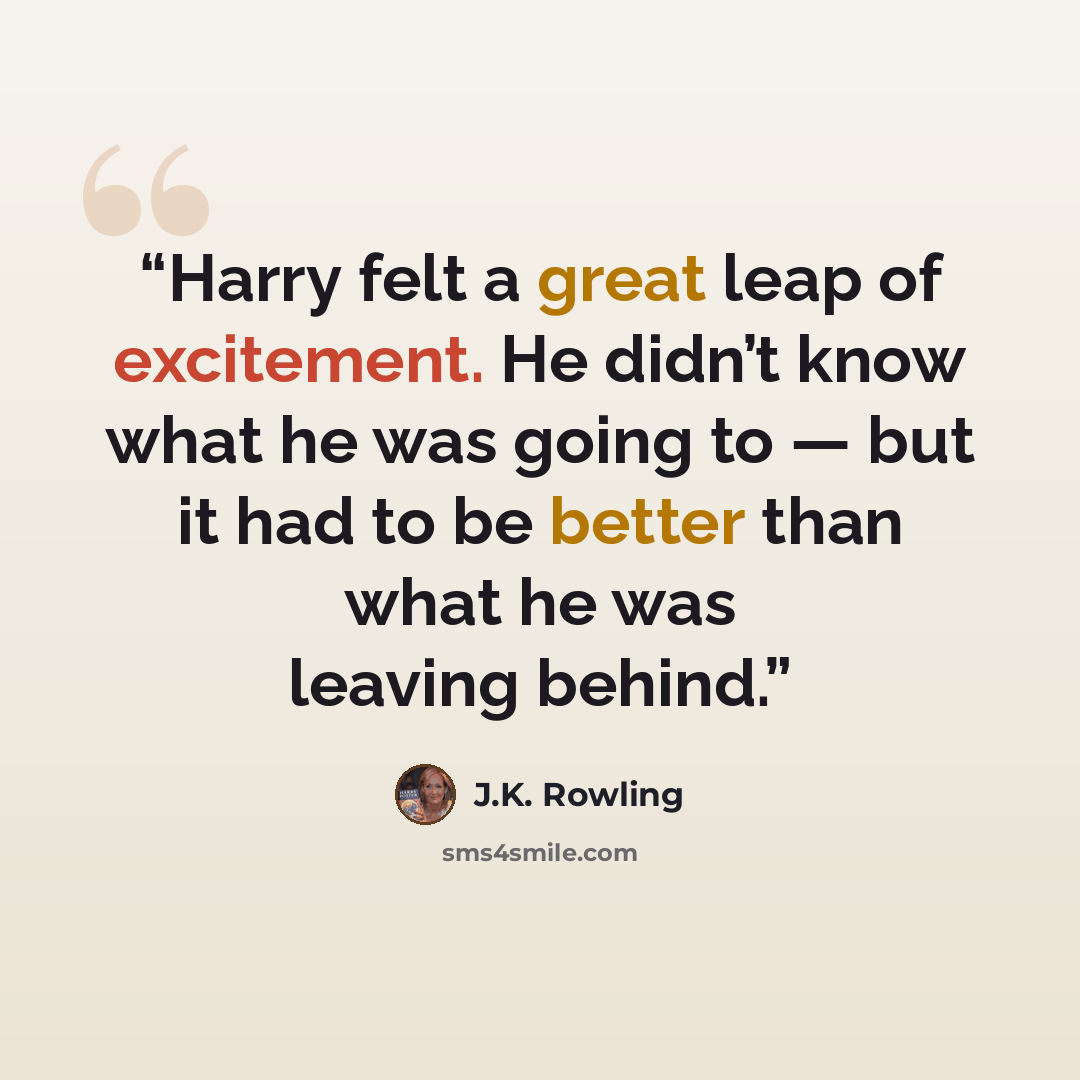 “Harry felt a great leap of excitement. He didn’t know what he was going to — but it had to be better than what he was leaving behind.” quote by J.K. Rowling