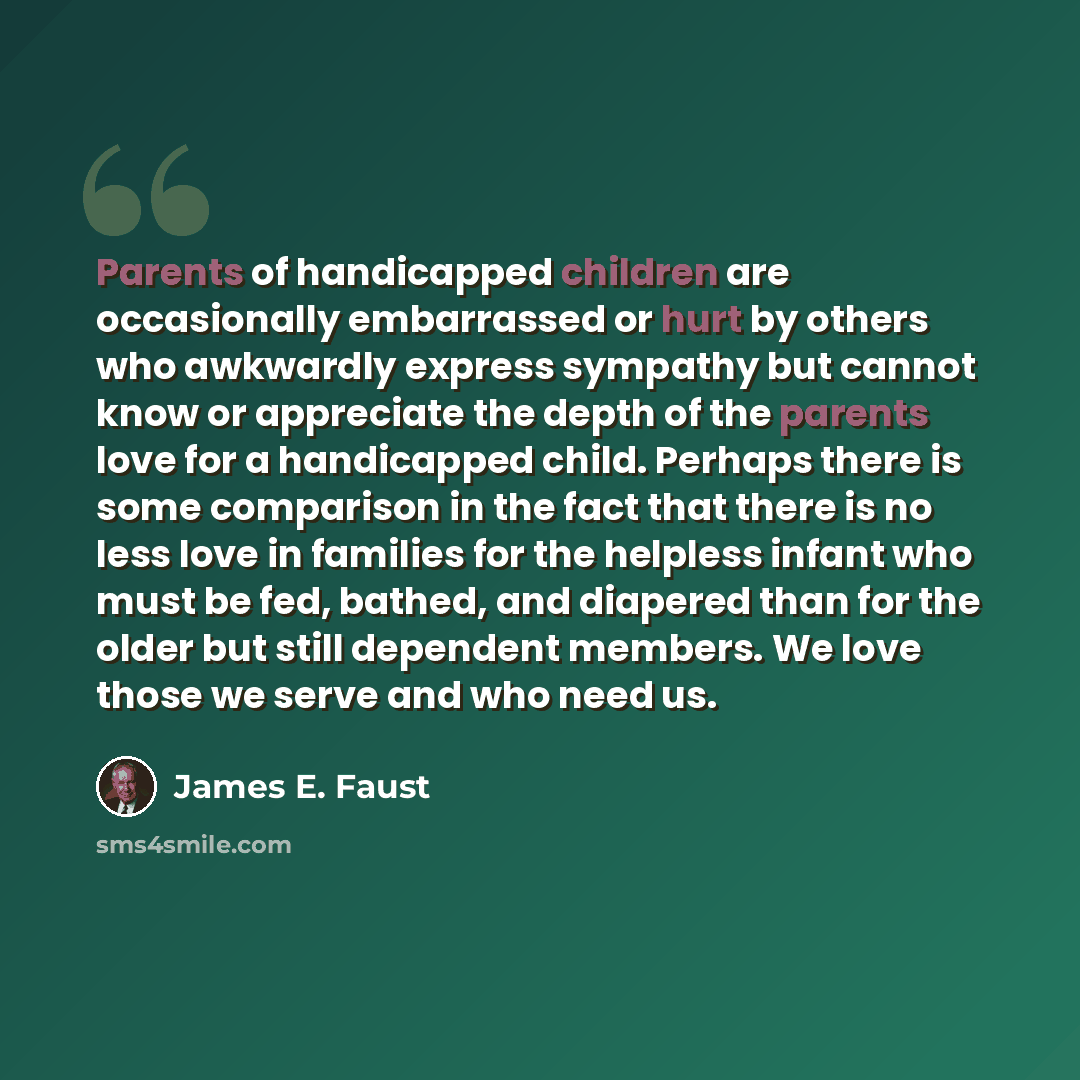 “Parents of handicapped children are occasionally embarrassed or hurt by others who awkwardly express sympathy but cannot know or appreciate the depth of the parents love for a handicapped child. Perhaps there is some comparison in the fact that there is no less love in families for the helpless…” quote by James E. Faust