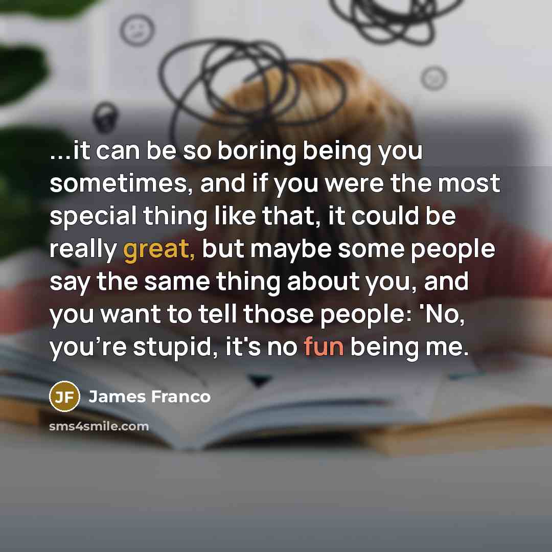 “...it can be so boring being you sometimes, and if you were the most special thing like that, it could be really great, but maybe some people say the same thing about you, and you want to tell those people: 'No, you're stupid, it's no fun being me.” quote by James Franco